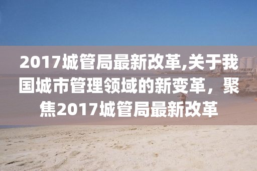 2017城管局最新改革,关于我国城市管理领域的新变革，聚焦2017城管局最新改革