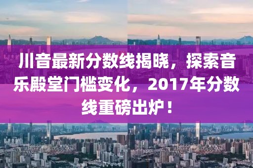 川音最新分数线揭晓，探索音乐殿堂门槛变化，2017年分数线重磅出炉！