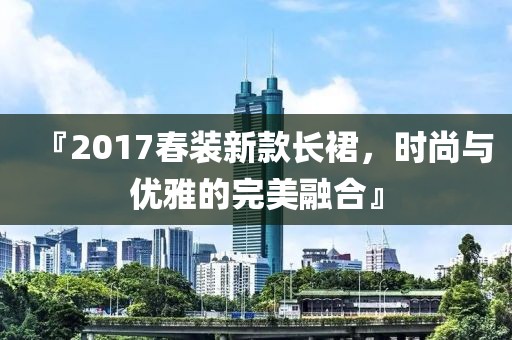 『2017春装新款长裙，时尚与优雅的完美融合』