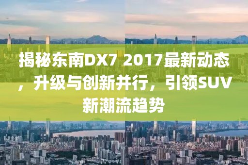 揭秘东南DX7 2017最新动态，升级与创新并行，引领SUV新潮流趋势