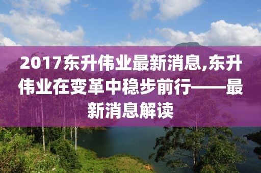 2017东升伟业最新消息,东升伟业在变革中稳步前行——最新消息解读