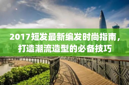 2017短发最新编发时尚指南，打造潮流造型的必备技巧