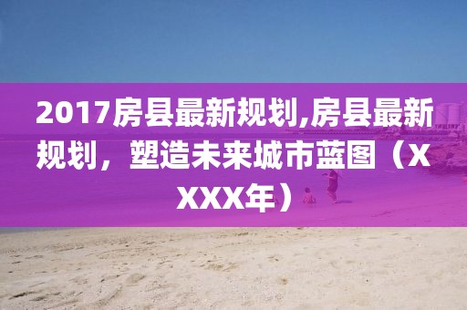 2017房县最新规划,房县最新规划，塑造未来城市蓝图（XXXX年）