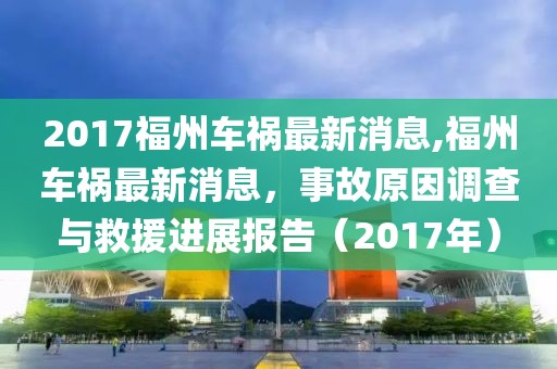 2017福州车祸最新消息,福州车祸最新消息，事故原因调查与救援进展报告（2017年）