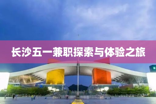 长沙五一兼职探索与体验之旅