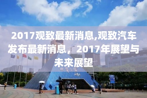 2017观致最新消息,观致汽车发布最新消息，2017年展望与未来展望