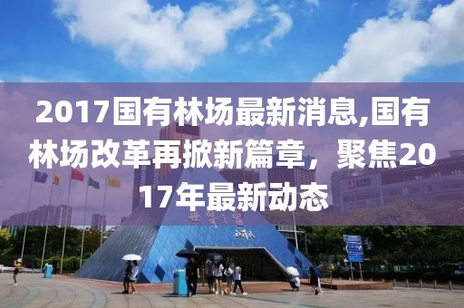 2017国有林场最新消息,国有林场改革再掀新篇章，聚焦2017年最新动态