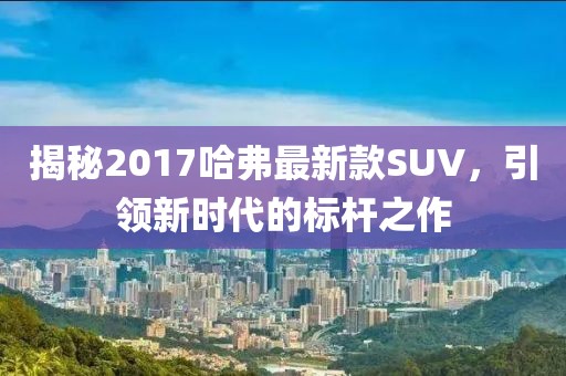 揭秘2017哈弗最新款SUV，引领新时代的标杆之作