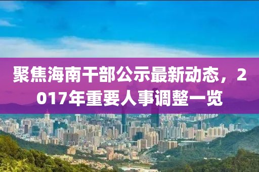 聚焦海南干部公示最新动态，2017年重要人事调整一览