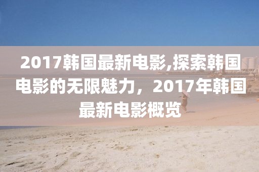 2017韩国最新电影,探索韩国电影的无限魅力，2017年韩国最新电影概览