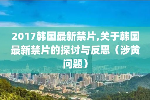 2017韩国最新禁片,关于韩国最新禁片的探讨与反思（涉黄问题）