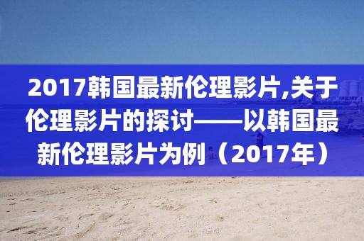 2017韩国最新伦理影片,关于伦理影片的探讨——以韩国最新伦理影片为例（2017年）