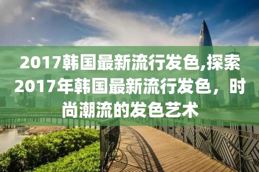 2017韩国最新流行发色,探索2017年韩国最新流行发色，时尚潮流的发色艺术