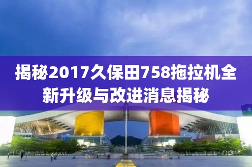 揭秘2017久保田758拖拉机全新升级与改进消息揭秘