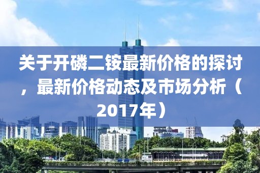 关于开磷二铵最新价格的探讨，最新价格动态及市场分析（2017年）