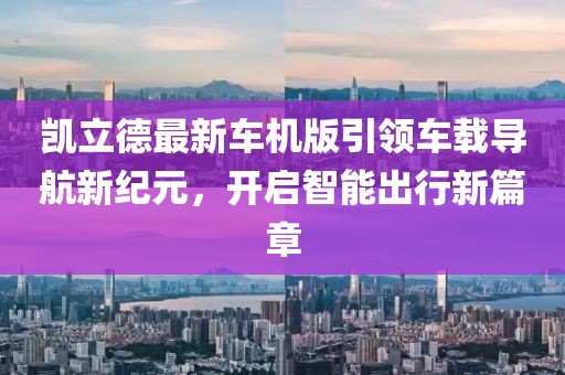 凯立德最新车机版引领车载导航新纪元，开启智能出行新篇章