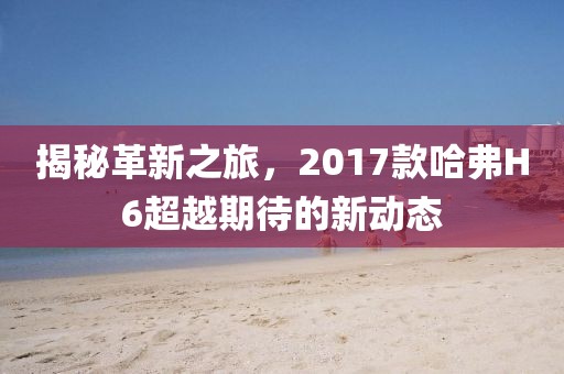 揭秘革新之旅，2017款哈弗H6超越期待的新动态