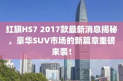 红旗HS7 2017款最新消息揭秘，豪华SUV市场的新篇章重磅来袭！