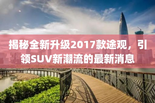 揭秘全新升级2017款途观，引领SUV新潮流的最新消息