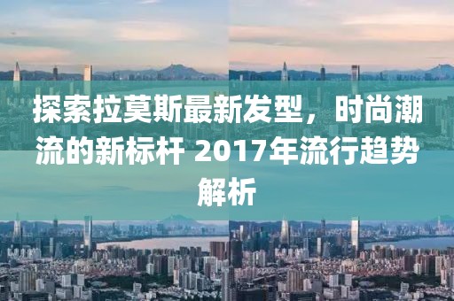 探索拉莫斯最新发型，时尚潮流的新标杆 2017年流行趋势解析