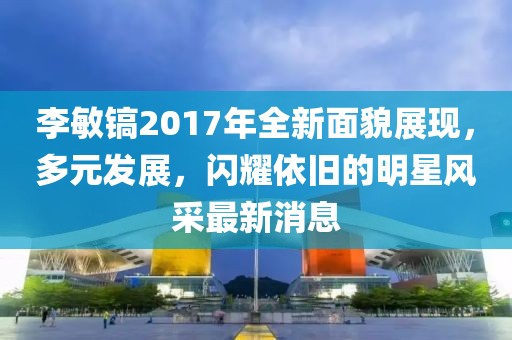 李敏镐2017年全新面貌展现，多元发展，闪耀依旧的明星风采最新消息