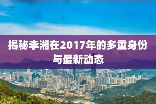 揭秘李湘在2017年的多重身份与最新动态