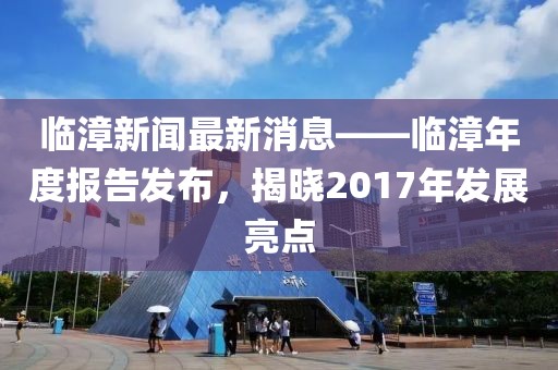 临漳新闻最新消息——临漳年度报告发布，揭晓2017年发展亮点