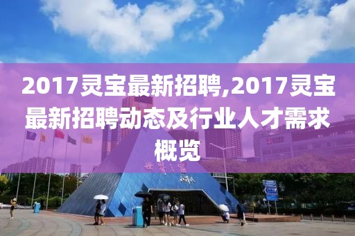 2017灵宝最新招聘,2017灵宝最新招聘动态及行业人才需求概览