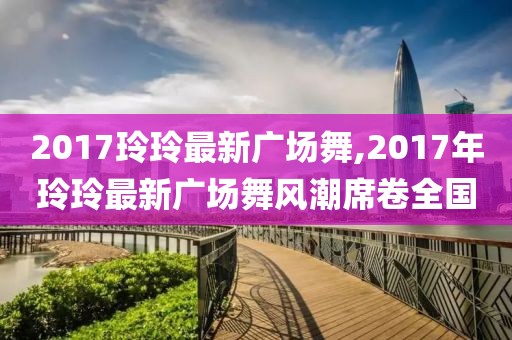 2017玲玲最新广场舞,2017年玲玲最新广场舞风潮席卷全国