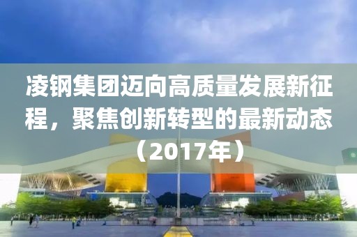 凌钢集团迈向高质量发展新征程，聚焦创新转型的最新动态（2017年）