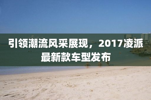 引领潮流风采展现，2017凌派最新款车型发布