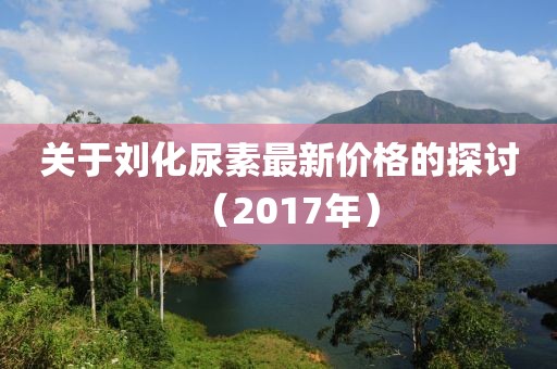 关于刘化尿素最新价格的探讨（2017年）