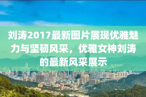 刘涛2017最新图片展现优雅魅力与坚韧风采，优雅女神刘涛的最新风采展示