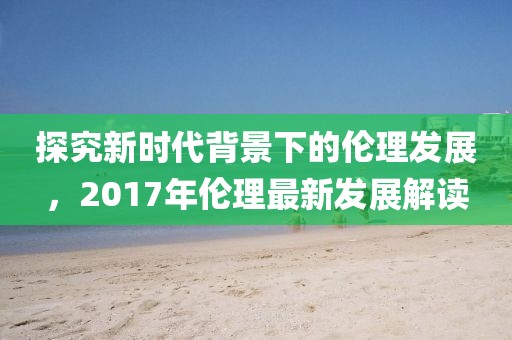 探究新时代背景下的伦理发展，2017年伦理最新发展解读