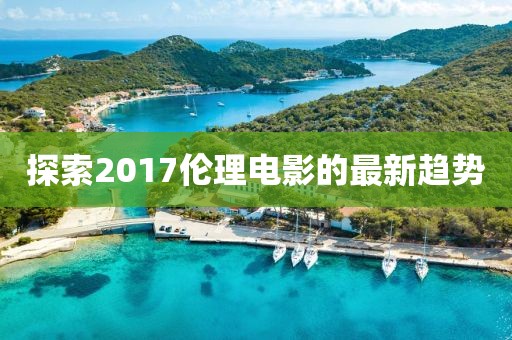 探索2017伦理电影的最新趋势