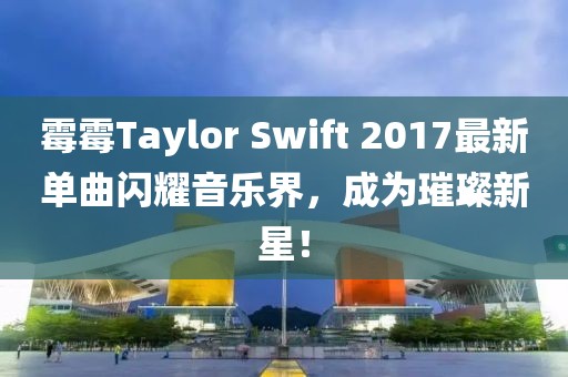 霉霉Taylor Swift 2017最新单曲闪耀音乐界，成为璀璨新星！