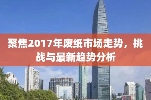 聚焦2017年废纸市场走势，挑战与最新趋势分析