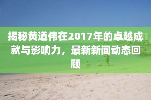 揭秘黄道伟在2017年的卓越成就与影响力，最新新闻动态回顾