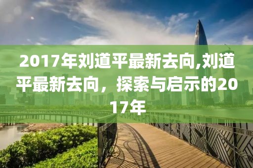 2017年刘道平最新去向,刘道平最新去向，探索与启示的2017年