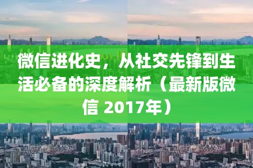 微信进化史，从社交先锋到生活必备的深度解析（最新版微信 2017年）