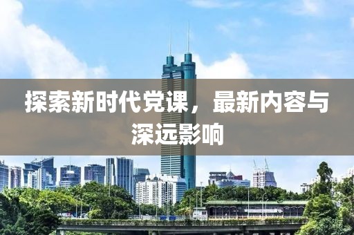 探索新时代党课，最新内容与深远影响