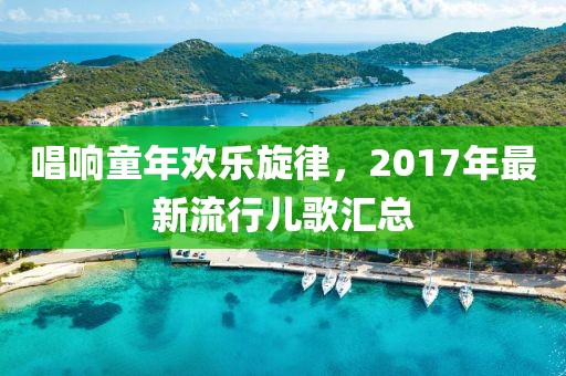 唱响童年欢乐旋律，2017年最新流行儿歌汇总