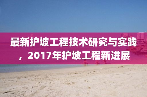 最新护坡工程技术研究与实践，2017年护坡工程新进展