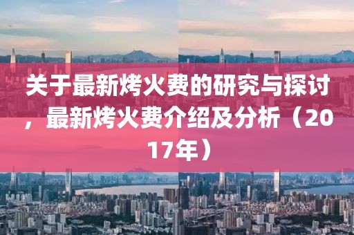 关于最新烤火费的研究与探讨，最新烤火费介绍及分析（2017年）