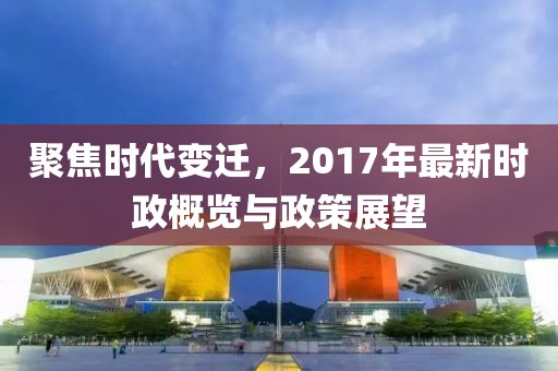 聚焦时代变迁，2017年最新时政概览与政策展望