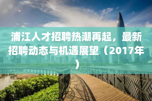 浦江人才招聘热潮再起，最新招聘动态与机遇展望（2017年）