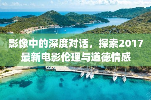 影像中的深度对话，探索2017最新电影伦理与道德情感