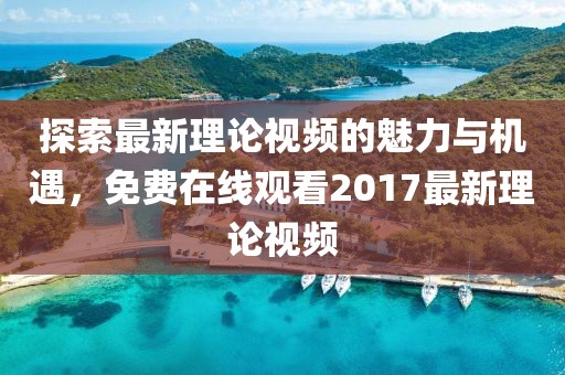 探索最新理论视频的魅力与机遇，免费在线观看2017最新理论视频