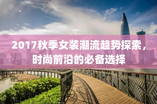 2017秋季女装潮流趋势探索，时尚前沿的必备选择