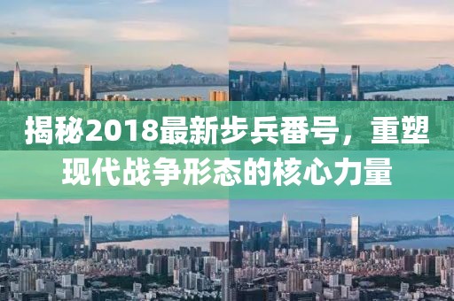 揭秘2018最新步兵番号，重塑现代战争形态的核心力量